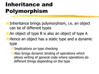 Inheritance and
Polymorphism
Inheritance brings polymorphism, i.e. an object
can be of different types
An object of type B is also an object of type A
Hence an object has a static type and a dynamic
type
Implications on type checking
Also brings dynamic binding of operations which
allows writing of general code where operations do
different things depending on the type
 