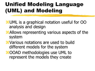 Unified Modeling Language
(UML) and Modeling
UML is a graphical notation useful for OO
analysis and design
Allows representing various aspects of the
system
Various notations are used to build
different models for the system
OOAD methodologies use UML to
represent the models they create
 