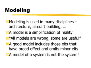 Modeling
Modeling is used in many disciplines –
architecture, aircraft building, …
A model is a simplification of reality
“All models are wrong, some are useful”
A good model includes those elts that
have broad effect and omits minor elts
A model of a system is not the system!
 