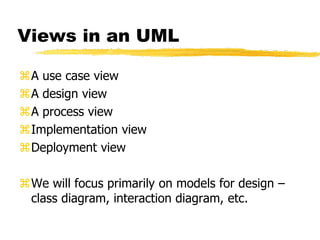Views in an UML
A use case view
A design view
A process view
Implementation view
Deployment view
We will focus primarily on models for design –
class diagram, interaction diagram, etc.
 