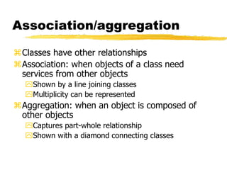 Association/aggregation
Classes have other relationships
Association: when objects of a class need
services from other objects
Shown by a line joining classes
Multiplicity can be represented
Aggregation: when an object is composed of
other objects
Captures part-whole relationship
Shown with a diamond connecting classes
 
