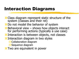 Interaction Diagrams
Class diagram represent static structure of the
system (classes and their rel)
Do not model the behavior of system
Behavioral view – shows how objects interact
for performing actions (typically a use case)
Interaction is between objects, not classes
Interaction diagram in two styles
Collaboration diagram
Sequence diagram
Two are equivalent in power
 