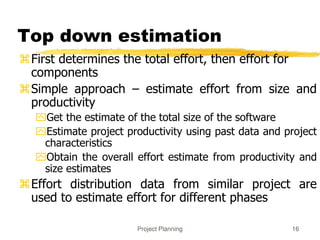 Project Planning 16
Top down estimation
First determines the total effort, then effort for
components
Simple approach – estimate effort from size and
productivity
Get the estimate of the total size of the software
Estimate project productivity using past data and project
characteristics
Obtain the overall effort estimate from productivity and
size estimates
Effort distribution data from similar project are
used to estimate effort for different phases
 