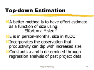 Project Planning 17
Top-down Estimation
A better method is to have effort estimate
as a function of size using:
Effort = a * size b
E is in person-months, size in KLOC
Incorporates the observation that
productivity can dip with increased size
Constants a and b determined through
regression analysis of past project data
 