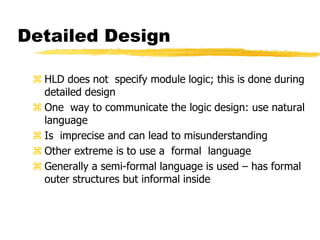Detailed Design
 HLD does not specify module logic; this is done during
detailed design
 One way to communicate the logic design: use natural
language
 Is imprecise and can lead to misunderstanding
 Other extreme is to use a formal language
 Generally a semi-formal language is used – has formal
outer structures but informal inside
 