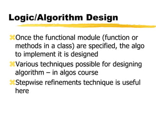 Logic/Algorithm Design
Once the functional module (function or
methods in a class) are specified, the algo
to implement it is designed
Various techniques possible for designing
algorithm – in algos course
Stepwise refinements technique is useful
here
 