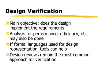 Design Verification
Main objective: does the design
implement the requirements
Analysis for performance, efficiency, etc
may also be done
If formal languages used for design
representation, tools can help
Design reviews remain the most common
approach for verification
 