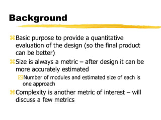 Background
Basic purpose to provide a quantitative
evaluation of the design (so the final product
can be better)
Size is always a metric – after design it can be
more accurately estimated
Number of modules and estimated size of each is
one approach
Complexity is another metric of interest – will
discuss a few metrics
 