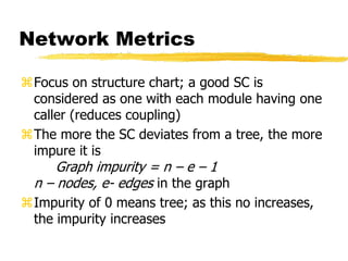 Network Metrics
Focus on structure chart; a good SC is
considered as one with each module having one
caller (reduces coupling)
The more the SC deviates from a tree, the more
impure it is
Graph impurity = n – e – 1
n – nodes, e- edges in the graph
Impurity of 0 means tree; as this no increases,
the impurity increases
 