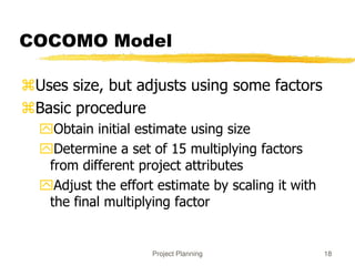 Project Planning 18
COCOMO Model
Uses size, but adjusts using some factors
Basic procedure
Obtain initial estimate using size
Determine a set of 15 multiplying factors
from different project attributes
Adjust the effort estimate by scaling it with
the final multiplying factor
 