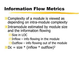 Information Flow Metrics
Complexity of a module is viewed as
depending on intra-module complexity
Intramodule estimated by module size
and the information flowing
Size in LOC
Inflow – info flowing in the module
Outflow – info flowing out of the module
Dc = size * (inflow * outflow)2
 