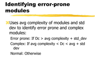 Identifying error-prone
modules
Uses avg complexity of modules and std
dev to identify error prone and complex
modules:
Error prone: If Dc > avg complexity + std_dev
Complex: If avg complexity < Dc < avg + std
dev
Normal: Otherwise
 
