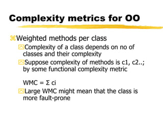 Complexity metrics for OO
Weighted methods per class
Complexity of a class depends on no of
classes and their complexity
Suppose complexity of methods is c1, c2..;
by some functional complexity metric
WMC = Σ ci
Large WMC might mean that the class is
more fault-prone
 