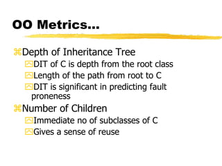 OO Metrics…
Depth of Inheritance Tree
DIT of C is depth from the root class
Length of the path from root to C
DIT is significant in predicting fault
proneness
Number of Children
Immediate no of subclasses of C
Gives a sense of reuse
 