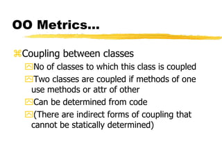 OO Metrics…
Coupling between classes
No of classes to which this class is coupled
Two classes are coupled if methods of one
use methods or attr of other
Can be determined from code
(There are indirect forms of coupling that
cannot be statically determined)
 