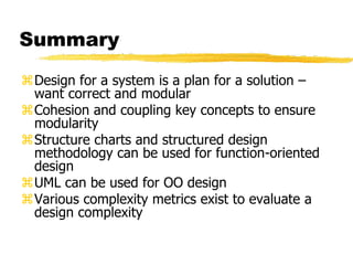 Summary
Design for a system is a plan for a solution –
want correct and modular
Cohesion and coupling key concepts to ensure
modularity
Structure charts and structured design
methodology can be used for function-oriented
design
UML can be used for OO design
Various complexity metrics exist to evaluate a
design complexity
 