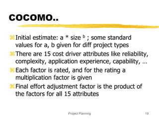 Project Planning 19
COCOMO..
Initial estimate: a * size b ; some standard
values for a, b given for diff project types
There are 15 cost driver attributes like reliability,
complexity, application experience, capability, …
Each factor is rated, and for the rating a
multiplication factor is given
Final effort adjustment factor is the product of
the factors for all 15 attributes
 