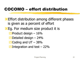 Project Planning 21
COCOMO – effort distribution
Effort distribution among different phases
is given as a percent of effort
Eg. For medium size product it is
Product design – 16%
Detailed design – 24%
Coding and UT – 38%
Integration and test – 22%
 