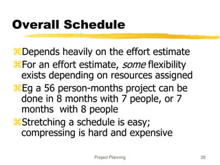 Project Planning 26
Overall Schedule
Depends heavily on the effort estimate
For an effort estimate, some flexibility
exists depending on resources assigned
Eg a 56 person-months project can be
done in 8 months with 7 people, or 7
months with 8 people
Stretching a schedule is easy;
compressing is hard and expensive
 
