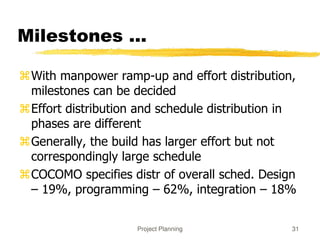 Project Planning 31
Milestones ...
With manpower ramp-up and effort distribution,
milestones can be decided
Effort distribution and schedule distribution in
phases are different
Generally, the build has larger effort but not
correspondingly large schedule
COCOMO specifies distr of overall sched. Design
– 19%, programming – 62%, integration – 18%
 