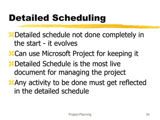 Project Planning 34
Detailed Scheduling
Detailed schedule not done completely in
the start - it evolves
Can use Microsoft Project for keeping it
Detailed Schedule is the most live
document for managing the project
Any activity to be done must get reflected
in the detailed schedule
 