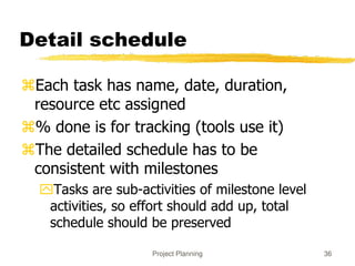 Project Planning 36
Detail schedule
Each task has name, date, duration,
resource etc assigned
% done is for tracking (tools use it)
The detailed schedule has to be
consistent with milestones
Tasks are sub-activities of milestone level
activities, so effort should add up, total
schedule should be preserved
 