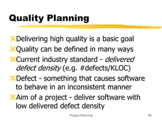 Project Planning 38
Quality Planning
Delivering high quality is a basic goal
Quality can be defined in many ways
Current industry standard - delivered
defect density (e.g. #defects/KLOC)
Defect - something that causes software
to behave in an inconsistent manner
Aim of a project - deliver software with
low delivered defect density
 
