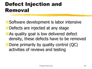 Project Planning 39
Defect Injection and
Removal
Software development is labor intensive
Defects are injected at any stage
As quality goal is low delivered defect
density, these defects have to be removed
Done primarily by quality control (QC)
activities of reviews and testing
 