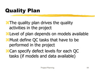 Project Planning 44
Quality Plan
The quality plan drives the quality
activities in the project
Level of plan depends on models available
Must define QC tasks that have to be
performed in the project
Can specify defect levels for each QC
tasks (if models and data available)
 