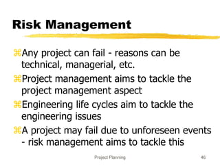 Project Planning 46
Risk Management
Any project can fail - reasons can be
technical, managerial, etc.
Project management aims to tackle the
project management aspect
Engineering life cycles aim to tackle the
engineering issues
A project may fail due to unforeseen events
- risk management aims to tackle this
 