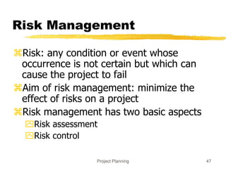 Project Planning 47
Risk Management
Risk: any condition or event whose
occurrence is not certain but which can
cause the project to fail
Aim of risk management: minimize the
effect of risks on a project
Risk management has two basic aspects
Risk assessment
Risk control
 