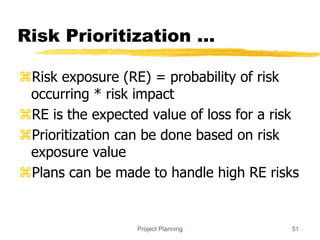 Project Planning 51
Risk Prioritization ...
Risk exposure (RE) = probability of risk
occurring * risk impact
RE is the expected value of loss for a risk
Prioritization can be done based on risk
exposure value
Plans can be made to handle high RE risks
 