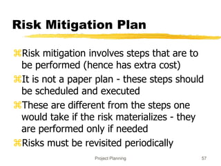 Project Planning 57
Risk Mitigation Plan
Risk mitigation involves steps that are to
be performed (hence has extra cost)
It is not a paper plan - these steps should
be scheduled and executed
These are different from the steps one
would take if the risk materializes - they
are performed only if needed
Risks must be revisited periodically
 