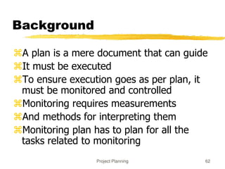 Project Planning 62
Background
A plan is a mere document that can guide
It must be executed
To ensure execution goes as per plan, it
must be monitored and controlled
Monitoring requires measurements
And methods for interpreting them
Monitoring plan has to plan for all the
tasks related to monitoring
 
