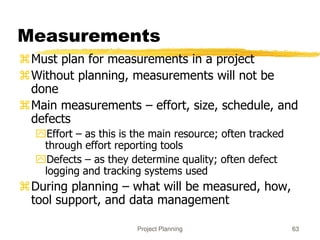 Project Planning 63
Measurements
Must plan for measurements in a project
Without planning, measurements will not be
done
Main measurements – effort, size, schedule, and
defects
Effort – as this is the main resource; often tracked
through effort reporting tools
Defects – as they determine quality; often defect
logging and tracking systems used
During planning – what will be measured, how,
tool support, and data management
 
