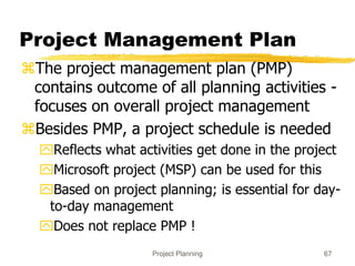 Project Planning 67
Project Management Plan
The project management plan (PMP)
contains outcome of all planning activities -
focuses on overall project management
Besides PMP, a project schedule is needed
Reflects what activities get done in the project
Microsoft project (MSP) can be used for this
Based on project planning; is essential for day-
to-day management
Does not replace PMP !
 
