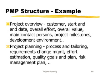 Project Planning 68
PMP Structure - Example
Project overview - customer, start and
end date, overall effort, overall value,
main contact persons, project milestones,
development environment..
Project planning - process and tailoring,
requirements change mgmt, effort
estimation, quality goals and plan, risk
management plan, ..
 