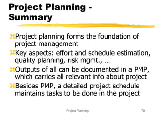 Project Planning 70
Project Planning -
Summary
Project planning forms the foundation of
project management
Key aspects: effort and schedule estimation,
quality planning, risk mgmt., …
Outputs of all can be documented in a PMP,
which carries all relevant info about project
Besides PMP, a detailed project schedule
maintains tasks to be done in the project
 