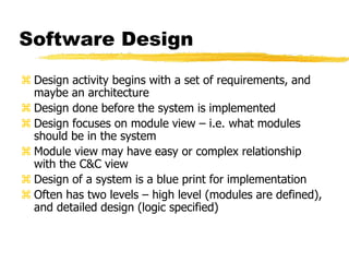 Software Design
 Design activity begins with a set of requirements, and
maybe an architecture
 Design done before the system is implemented
 Design focuses on module view – i.e. what modules
should be in the system
 Module view may have easy or complex relationship
with the C&C view
 Design of a system is a blue print for implementation
 Often has two levels – high level (modules are defined),
and detailed design (logic specified)
 