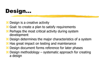 Design…
 Design is a creative activity
 Goal: to create a plan to satisfy requirements
 Perhaps the most critical activity during system
development
 Design determines the major characteristics of a system
 Has great impact on testing and maintenance
 Design document forms reference for later phases
 Design methodology – systematic approach for creating
a design
 