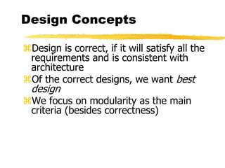 Design Concepts
Design is correct, if it will satisfy all the
requirements and is consistent with
architecture
Of the correct designs, we want best
design
We focus on modularity as the main
criteria (besides correctness)
 