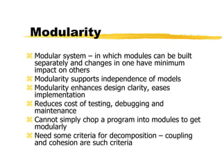 Modularity
 Modular system – in which modules can be built
separately and changes in one have minimum
impact on others
 Modularity supports independence of models
 Modularity enhances design clarity, eases
implementation
 Reduces cost of testing, debugging and
maintenance
 Cannot simply chop a program into modules to get
modularly
 Need some criteria for decomposition – coupling
and cohesion are such criteria
 