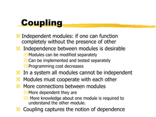 Coupling
 Independent modules: if one can function
completely without the presence of other
 Independence between modules is desirable
Modules can be modified separately
Can be implemented and tested separately
Programming cost decreases
 In a system all modules cannot be independent
 Modules must cooperate with each other
 More connections between modules
More dependent they are
 More knowledge about one module is required to
understand the other module.
 Coupling captures the notion of dependence
 