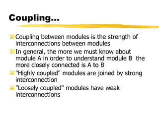 Coupling…
Coupling between modules is the strength of
interconnections between modules
In general, the more we must know about
module A in order to understand module B the
more closely connected is A to B
"Highly coupled" modules are joined by strong
interconnection
"Loosely coupled" modules have weak
interconnections
 