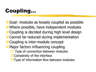 Coupling…
Goal: modules as loosely coupled as possible
Where possible, have independent modules
Coupling is decided during high level design
Cannot be reduced during implementation
Coupling is inter-module concept
Major factors influencing coupling
 Type of connection between modules
Complexity of the interface
Type of information flow between modules
 