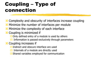 Coupling – Type of
connection
 Complexity and obscurity of interfaces increase coupling
 Minimize the number of interfaces per module
 Minimize the complexity of each interface
 Coupling is minimized if
Only defined entry of a module is used by others
 Information is passed exclusively through parameters
 Coupling increases if
Indirect and obscure interface are used
 Internals of a module are directly used
Shared variables employed for communication
 