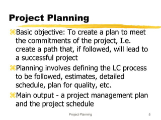 Project Planning 8
Project Planning
Basic objective: To create a plan to meet
the commitments of the project, I.e.
create a path that, if followed, will lead to
a successful project
Planning involves defining the LC process
to be followed, estimates, detailed
schedule, plan for quality, etc.
Main output - a project management plan
and the project schedule
 