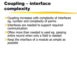 Coupling – interface
complexity
Coupling increases with complexity of interfaces
eg. number and complexity of parms
Interfaces are needed to support required
communication
Often more than needed is used eg. passing
entire record when only a field is needed
Keep the interface of a module as simple as
possible
 