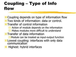 Coupling – Type of Info
flow
Coupling depends on type of information flow
Two kinds of information: data or control.
Transfer of control information
 Action of module depends on the information
 Makes modules more difficult to understand
Transfer of data information
Module can be treated as input-output function
Lowest coupling: interfaces with only data
communication
 Highest: hybrid interfaces
 