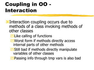 Coupling in OO -
Interaction
Interaction coupling occurs due to
methods of a class invoking methods of
other classes
Like calling of functions
Worst form if methods directly access
internal parts of other methods
Still bad if methods directly manipulate
variables of other classes
Passing info through tmp vars is also bad
 
